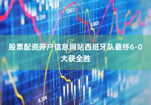 股票配资开户信息网站西班牙队最终6-0大获全胜